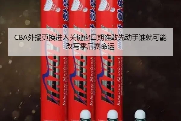 CBA外援更换进入关键窗口期谁敢先动手谁就可能改写季后赛命运